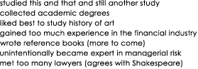 studied this and that and still another study

collected academic degrees

liked best to study history of art

gained too much experience in the financial industry

wrote reference books (more to come)

unintentionally became expert in managerial risk

met too many lawyers (agrees with Shakespeare)